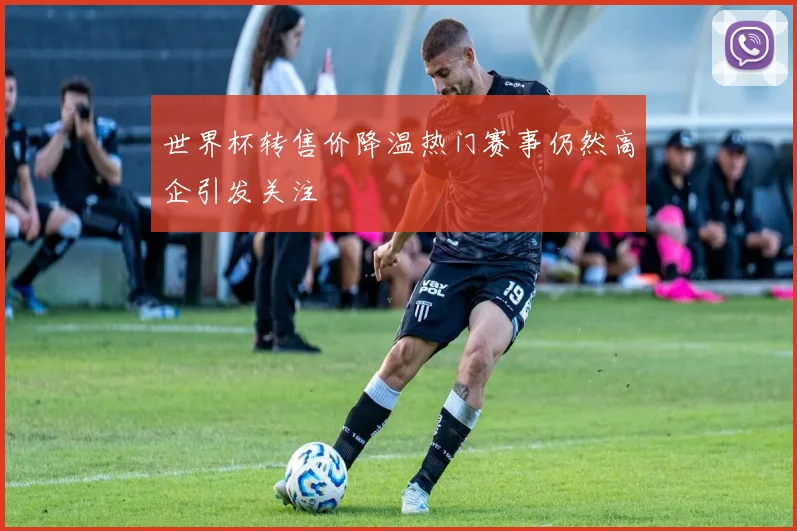 世界杯转售价降温热门赛事仍然高企引发关注