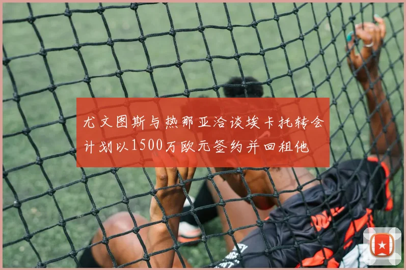 尤文图斯与热那亚洽谈埃卡托转会计划以1500万欧元签约并回租他