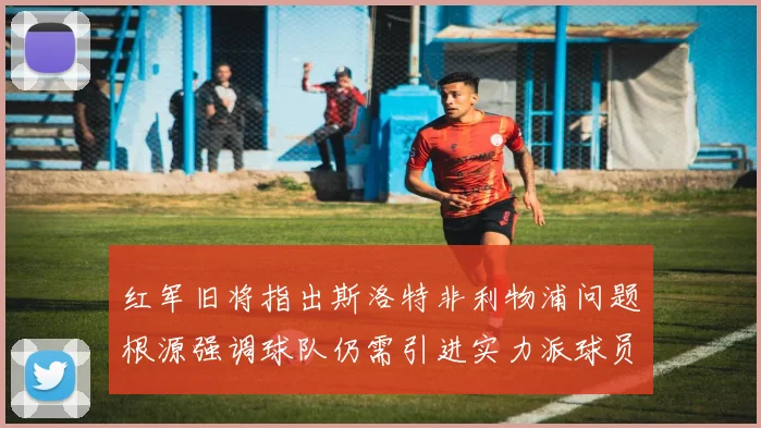 红军旧将指出斯洛特非利物浦问题根源强调球队仍需引进实力派球员
