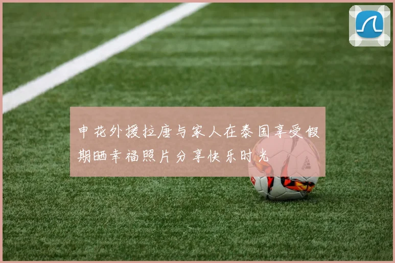 申花外援拉唐与家人在泰国享受假期晒幸福照片分享快乐时光
