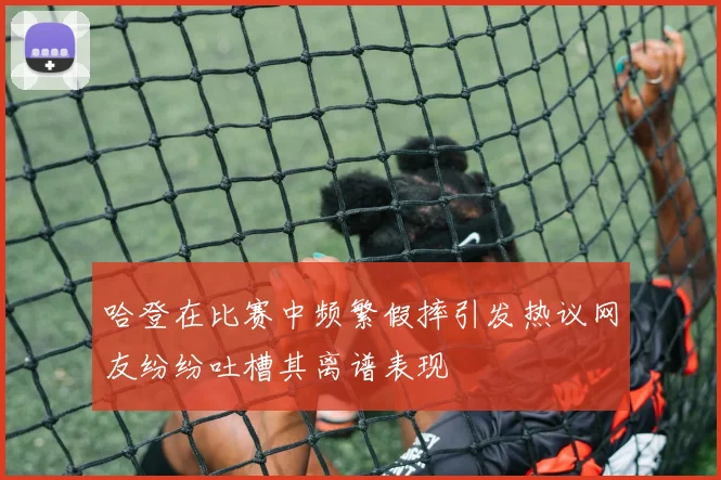 哈登在比赛中频繁假摔引发热议网友纷纷吐槽其离谱表现