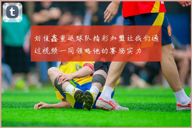 刘佳鑫重返球队精彩加盟让我们通过视频一同领略他的赛场实力