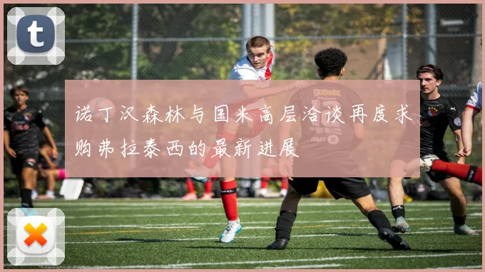 诺丁汉森林与国米高层洽谈再度求购弗拉泰西的最新进展