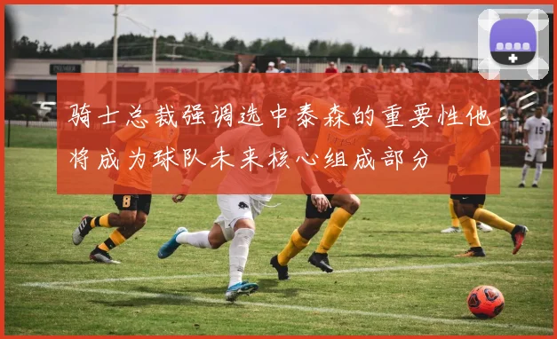 骑士总裁强调选中泰森的重要性他将成为球队未来核心组成部分