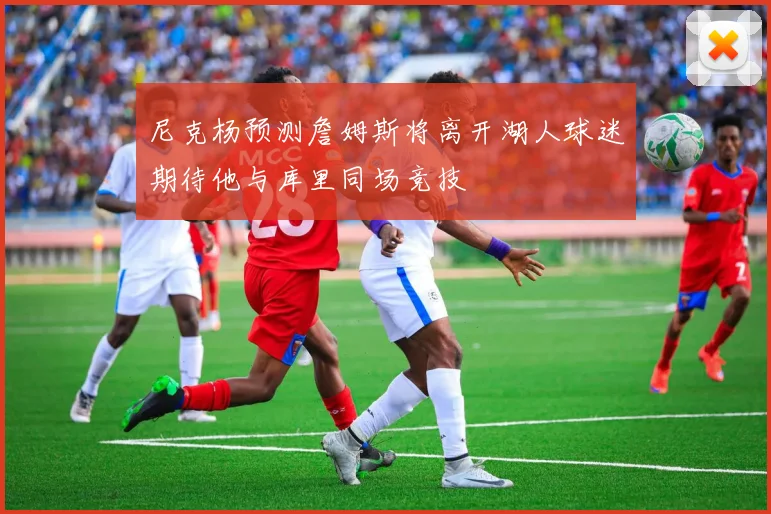 尼克杨预测詹姆斯将离开湖人球迷期待他与库里同场竞技