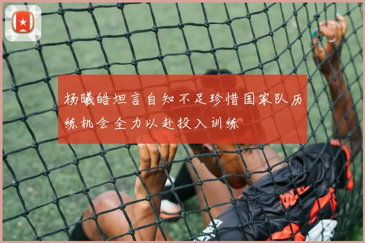 杨曦皓坦言自知不足珍惜国家队历练机会全力以赴投入训练