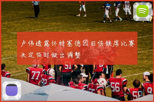卢伟透露怀特塞德因旧伤缺席比赛决定临时做出调整