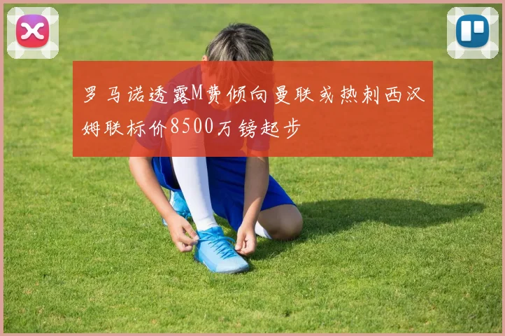罗马诺透露M费倾向曼联或热刺西汉姆联标价8500万镑起步