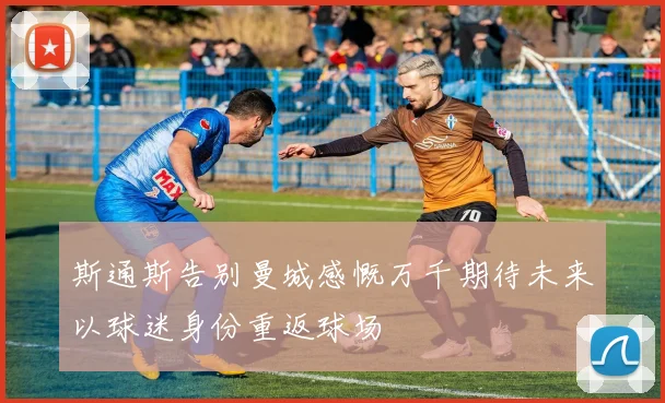 斯通斯告别曼城感慨万千期待未来以球迷身份重返球场