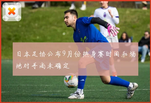日本足协公布9月份热身赛时间和场地对手尚未确定