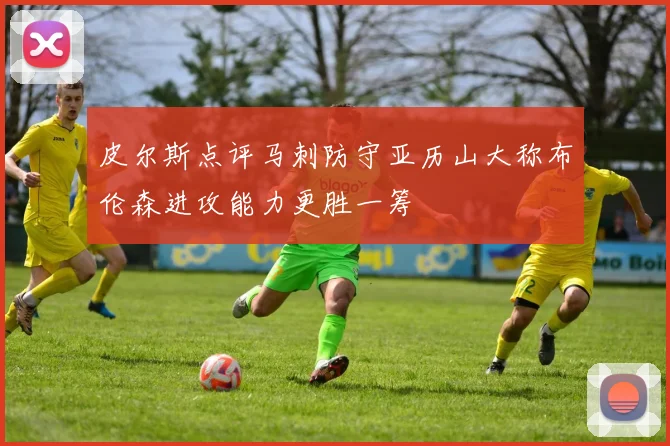 皮尔斯点评马刺防守亚历山大称布伦森进攻能力更胜一筹