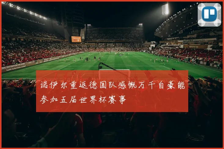 诺伊尔重返德国队感慨万千自豪能参加五届世界杯赛事